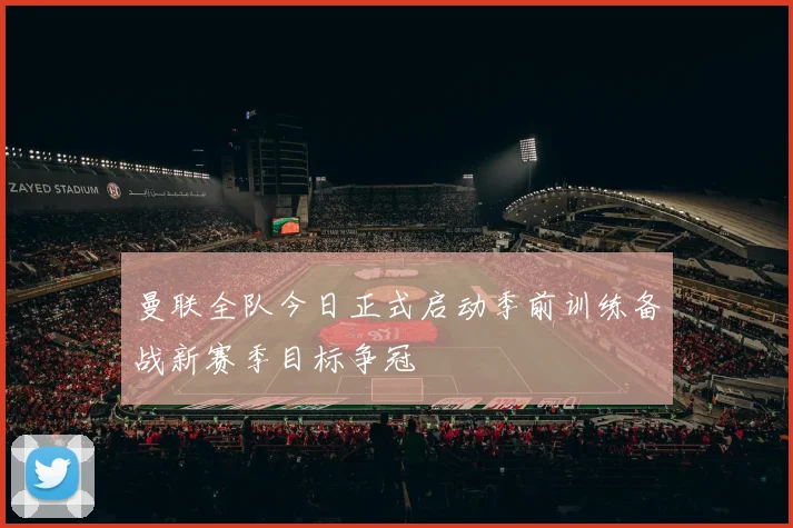 曼联全队今日正式启动季前训练备战新赛季目标争冠