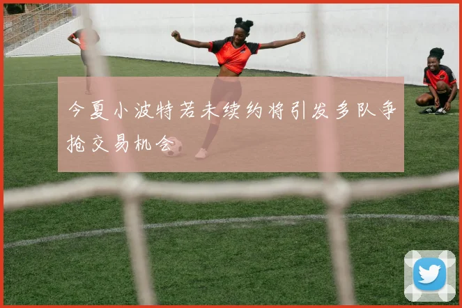 今夏小波特若未续约将引发多队争抢交易机会