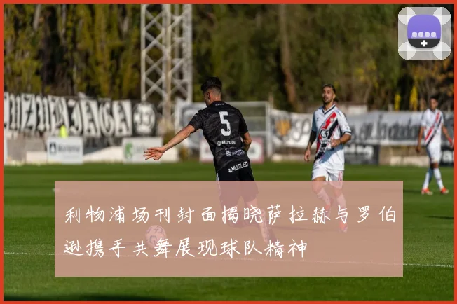 利物浦场刊封面揭晓萨拉赫与罗伯逊携手共舞展现球队精神