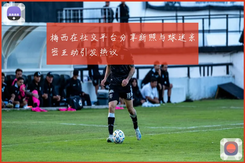 梅西在社交平台分享新照与球迷亲密互动引发热议