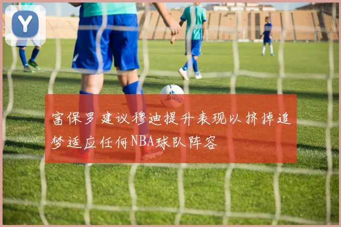富保罗建议穆迪提升表现以挤掉追梦适应任何NBA球队阵容