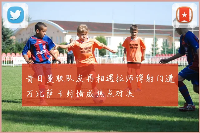昔日曼联队友再相遇拉师傅射门遭万比萨卡封堵成焦点对决