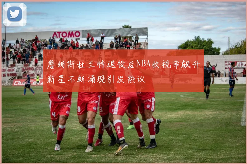 詹姆斯杜兰特退役后NBA收视率飙升新星不断涌现引发热议
