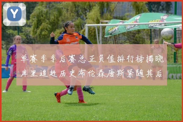 单赛季季后赛总正负值排行榜揭晓库里追赶历史布伦森唐斯紧随其后