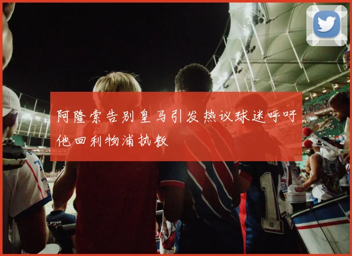 阿隆索告别皇马引发热议球迷呼吁他回利物浦执教