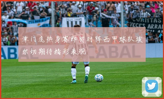 津门虎热身赛即将对阵西甲球队埃尔切期待精彩表现
