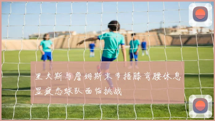 里夫斯与詹姆斯末节捂膝弯腰休息显疲态球队面临挑战