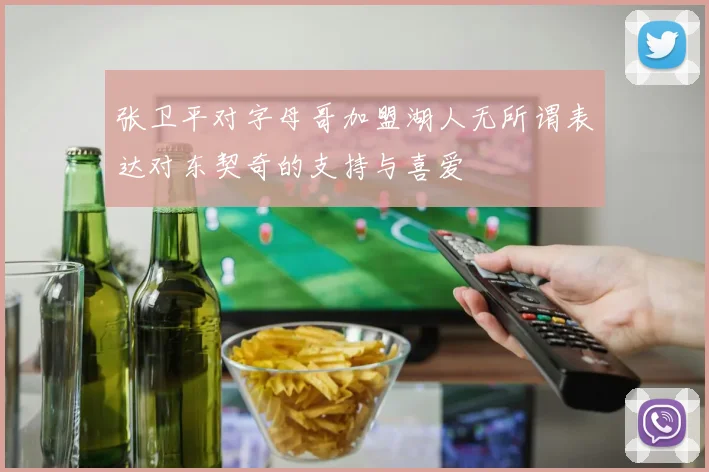 张卫平对字母哥加盟湖人无所谓表达对东契奇的支持与喜爱