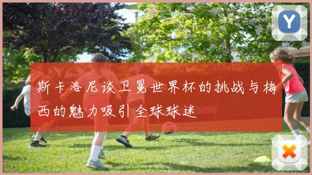 斯卡洛尼谈卫冕世界杯的挑战与梅西的魅力吸引全球球迷