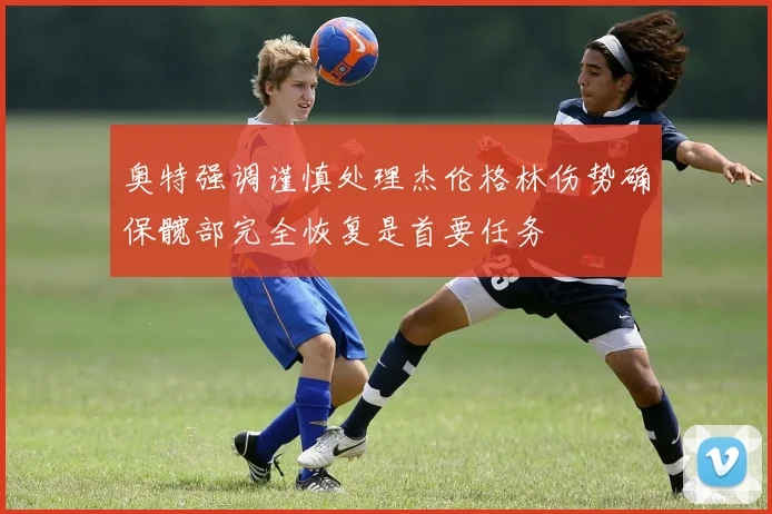 奥特强调谨慎处理杰伦格林伤势确保髋部完全恢复是首要任务