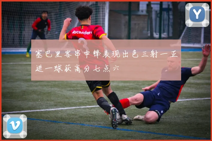 塞巴里客串中锋表现出色三射一正进一球获高分七点六