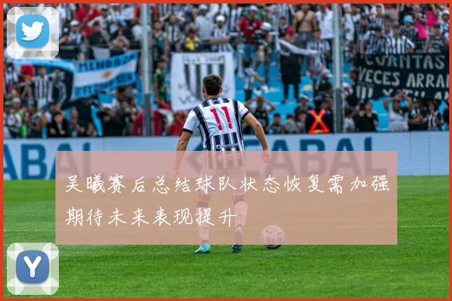 吴曦赛后总结球队状态恢复需加强期待未来表现提升