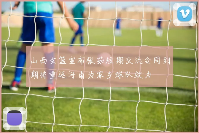 山西女篮宣布张茹短期交流合同到期将重返河南为家乡球队效力