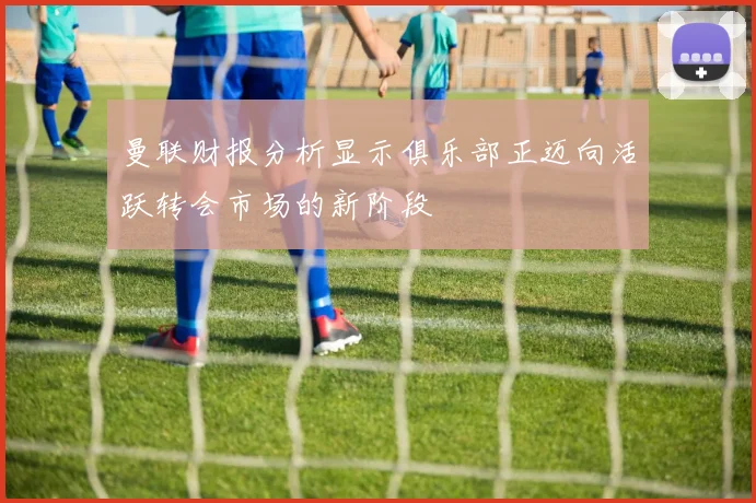 曼联财报分析显示俱乐部正迈向活跃转会市场的新阶段