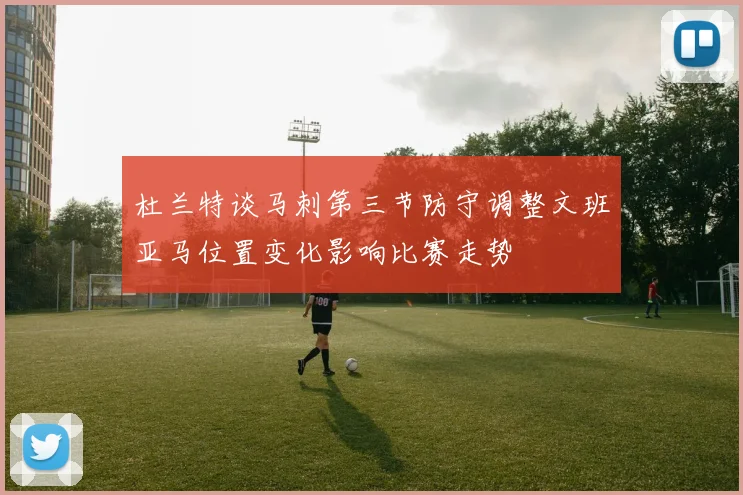 杜兰特谈马刺第三节防守调整文班亚马位置变化影响比赛走势