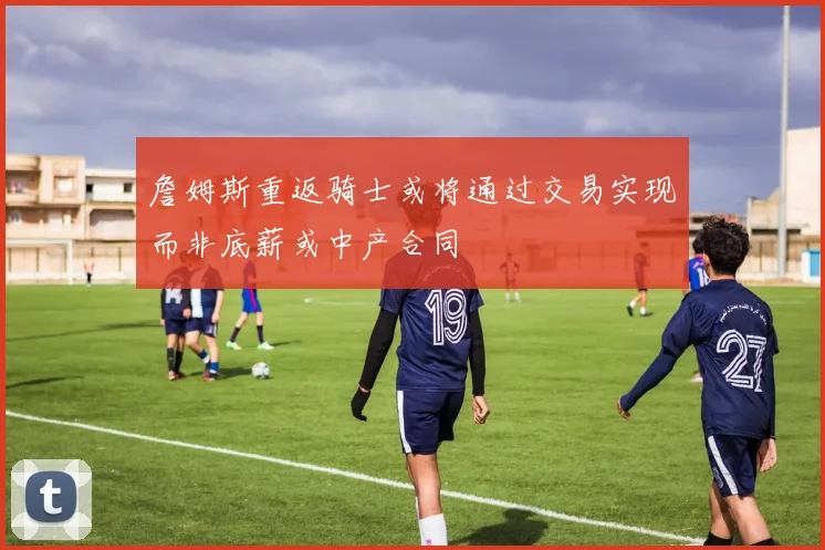 詹姆斯重返骑士或将通过交易实现而非底薪或中产合同