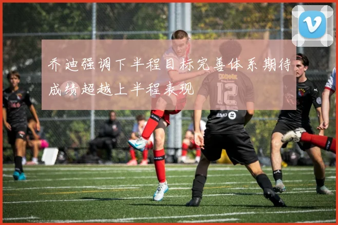 乔迪强调下半程目标完善体系期待成绩超越上半程表现