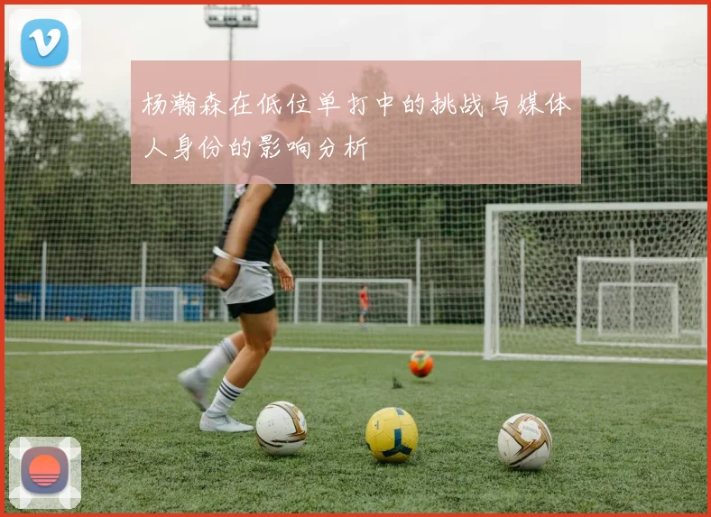 杨瀚森在低位单打中的挑战与媒体人身份的影响分析