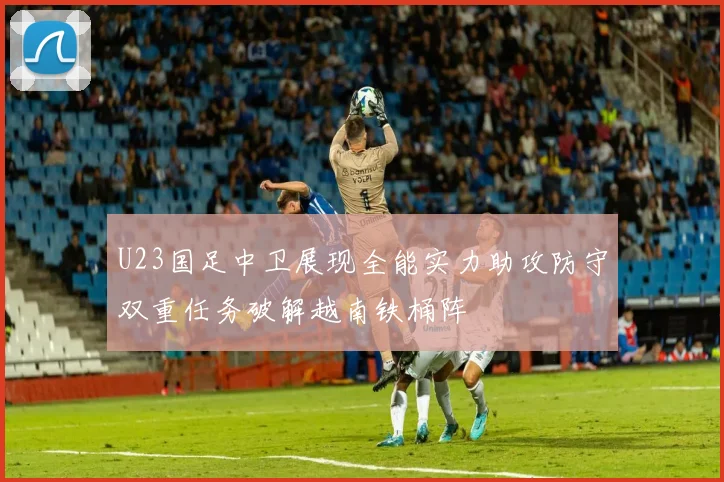 U23国足中卫展现全能实力助攻防守双重任务破解越南铁桶阵