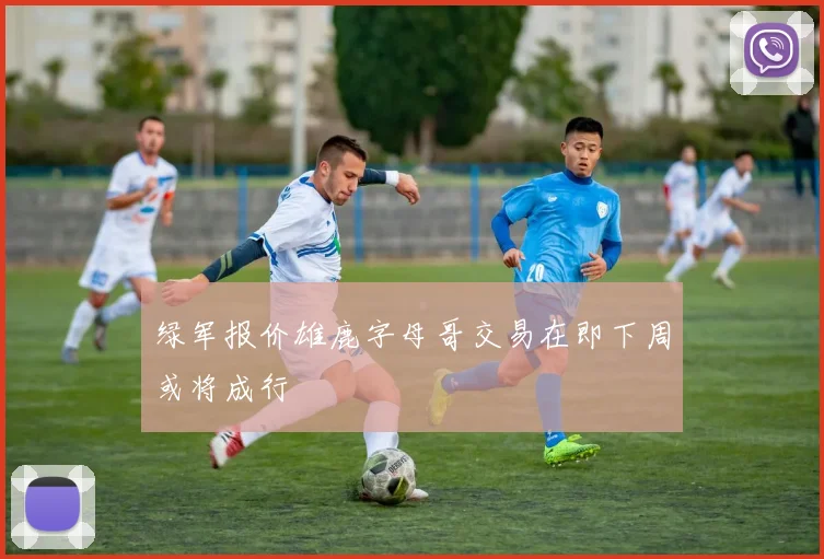 绿军报价雄鹿字母哥交易在即下周或将成行