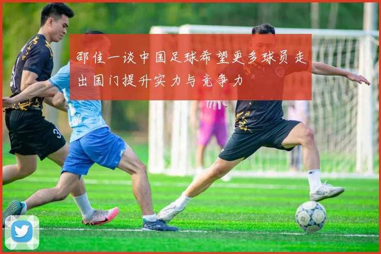 邵佳一谈中国足球希望更多球员走出国门提升实力与竞争力